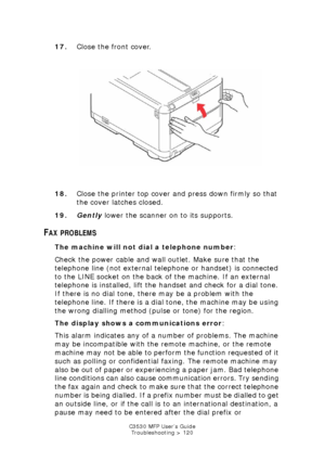 Page 120C3530 MFP User’s GuideTroubleshooting > 120
17. Close the front cover.
    
front cover close.jpg  
18. Close the printer top cover and press down firmly so that 
the cover latches closed.
19. Gently  lower the scanner on to its supports.
FAX PROBLEMS
The machine will not dial a telephone number :
Check the power cable and wall outlet. Make sure that the 
telephone line (not external telephone or handset) is connected 
to the LINE socket on the back of the machine. If an external 
telephone is installed,...