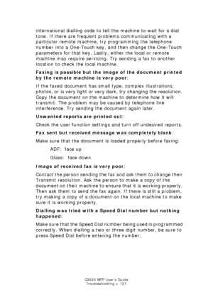 Page 121C3530 MFP User’s GuideTroubleshooting > 121
international dialling code to tell the machine to wait for a dial 
tone. If there are frequent problems communicating with a 
particular remote machine, try programming the telephone 
number into a One-Touch key, and then change the One-Touch 
parameters for that key. Lastly, either the local or remote 
machine may require servicing. Try sending a fax to another 
location to check the local machine.
Faxing is possible but the image of the document printed 
by...