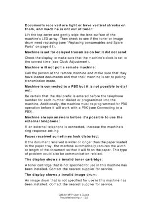 Page 122C3530 MFP User’s GuideTroubleshooting > 122
Documents received ar e light or have vertical streaks on 
them, and machine is not out of toner : 
Lift the top cover and gently wipe the lens surface of the 
machines LED array. Then check to see if the toner or image 
drum need replacing (see “Replacing consumables and Spare 
Parts” on page 81).
Machine is set for delayed transmission but it did not send :
Check the display to make sure that the machine’s clock is set to 
the correct time (see Clock...