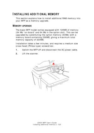 Page 123C3530 MFP User’s Guide
Installing additional memory > 123
INSTALLING ADDITIONAL MEMORY
This section explains how to install additional RAM memory into 
your MFP as a memory upgrade.
MEMORY UPGRADE
The basic MFP model comes equipped with 128MB of memory 
(64 Mb “on-board” and 64 Mb in the option slot). This can be 
upgraded by substituting the option memory (64Mb) with a 
memory board containing 256MB, giving a maximum total 
memory capacity of 320MB.
Installation takes a few minutes, and requires a...