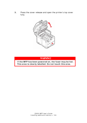 Page 124C3530 MFP User’s Guide
Installing additional memory > 124
3. Press the cover release and open the printer’s top cover 
fully.
    
Printer top cover open.jpg  
   
WARNING!
If the MFP has been powered  on, the fuser may be hot. 
This area is clearly labelled. Do not touch this area.
Downloaded From ManualsPrinter.com Manuals 