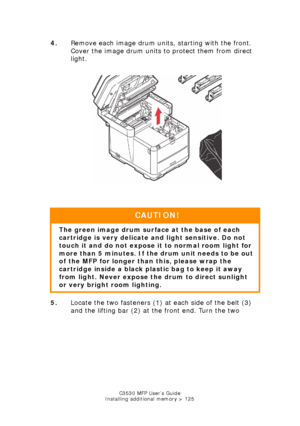 Page 125C3530 MFP User’s Guide
Installing additional memory > 125
4. Remove each image drum units, starting with the front. 
Cover the image drum units to protect them from direct 
light.
     
IDs & Toners out.jpg  
5. Locate the two fasteners (1) at each side of the belt (3) 
and the lifting bar (2) at the front end. Turn the two 
CAUTION!
The green image drum surface at the base of each 
cartridge is very delicate  and light sensitive. Do not 
touch it and do not expose it  to normal room light for 
more than...