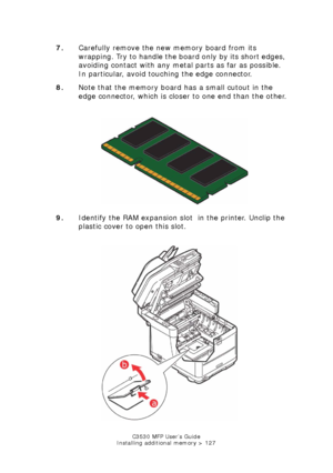 Page 127C3530 MFP User’s Guide
Installing additional memory > 127
7. Carefully remove the new memory board from its 
wrapping. Try to handle the board only by its short edges, 
avoiding contact with any metal parts as far as possible. 
In particular, avoid touching the edge connector.
8. Note that the memory board has a small cutout in the 
edge connector, which is closer to one end than the other.
    
Memory card.jpg  
9. Identify the RAM expansion slot  in the printer. Unclip the 
plastic cover to open this...