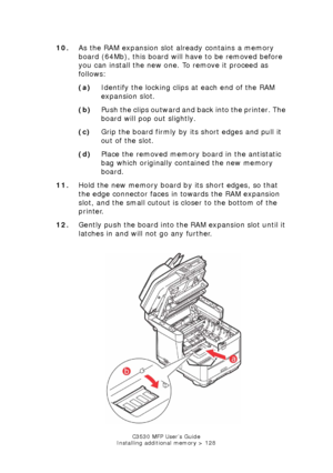 Page 128C3530 MFP User’s Guide
Installing additional memory > 128
10. As the RAM expansion slot already contains a memory 
board (64Mb), this board will have to be removed before 
you can install the new one. To remove it proceed as 
follows:
(a) Identify the locking clips at each end of the RAM 
expansion slot.
(b) Push the clips outward and back into the printer. The 
board will pop out slightly.
(c) Grip the board firmly by its short edges and pull it 
out of the slot.
(d) Place the removed memory board in...