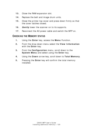 Page 129C3530 MFP User’s Guide
Installing additional memory > 129
13. Close the RAM expansion slot.
14. Replace the belt and image drum units.
15. Close the printer top cover and press down firmly so that 
the cover latches closed.
16. Gently  lower the scanner on to its supports.
17. Reconnect the AC power cable and switch the MFP on.
CHECKING THE MEMORY STATUS
1.Using the  Enter key, access the  Menu Function.
2. From the drop-down menu select the  View Information 
with the  Enter key.
3. From the...