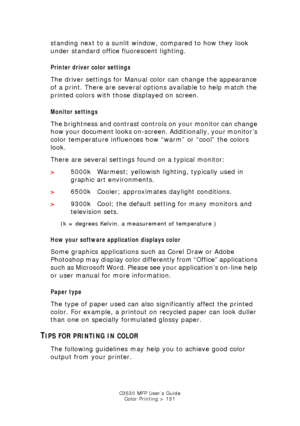 Page 131C3530 MFP User’s GuideColor Printing > 131
standing next to a sunlit window, compared to how they look 
under standard office fluorescent lighting.
Printer driver  color settings
The driver settings for Manual color can change the appearance 
of a print. There are several options available to help match the 
printed colors with those displayed on screen.
Monitor settings
The brightness and contrast controls on your monitor can change 
how your document looks on-screen. Additionally, your monitor’s 
color...