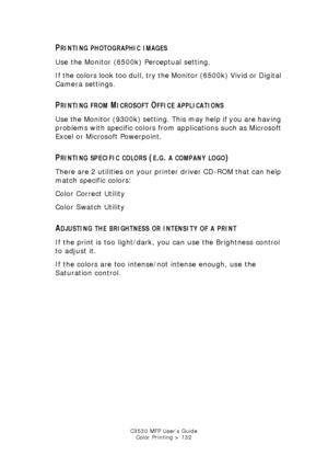 Page 132C3530 MFP User’s GuideColor Printing > 132
PRINTING PHOTOGRAPHIC IMAGES
Use the Monitor (6500k) Perceptual setting. 
If the colors look too dull, try the Monitor (6500k) Vivid or Digital 
Camera settings.
PRINTING FROM MICROSOFT OFFICE APPLICATIONS
Use the Monitor (9300k) setting. This may help if you are having 
problems with specific colors from applications such as Microsoft 
Excel or Microsoft Powerpoint.
PRINTING SPECIFIC COLORS (E.G. A COMPANY LOGO)
There are 2 utilities on your printer driver...