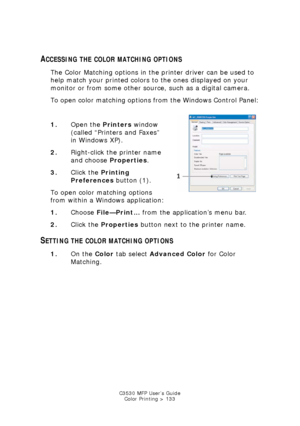 Page 133C3530 MFP User’s GuideColor Printing > 133
ACCESSING THE COLOR MATCHING OPTIONS
The Color Matching options in the printer driver can be used to 
help match your printed colors to the ones displayed on your 
monitor or from some other source, such as a digital camera.
To open color matching options from the Windows Control Panel:
  
xp_general_tab.jpg  
1. Open the Printers  window 
(called “Printers and Faxes” 
in Windows XP).
2. Right-click the printer name 
and choose  Properties.
3. Click the...