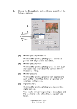 Page 134C3530 MFP User’s GuideColor Printing > 134
2. Choose the  Manual color setting (2) and select from the 
following options:
    
col_xp31.jpg  
(a) Monitor (6500k) Perceptual
Optimised for printing photographs. Colors are 
printed with emphasis on saturation.
(b) Monitor (6500k) Vivid
Optimised for printing photographs, but with even 
more saturated colors than the Monitor (6500k) 
Perceptual setting.
(c) Monitor (9300k)
Optimised for printing gr aphics from applications 
such as Microsoft Office. Colors...