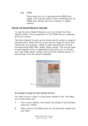 Page 135C3530 MFP User’s GuideColor Printing > 135
(e) sRGB
The printer will try to reproduce the sRGB color 
space. This may be useful if color matching from an 
sRGB input device such as a scanner or digital 
camera.
USING THE COLOR SWATCH FEATURE
To use the Color Swatch feature, you must install the Color 
Swatch Utility. This is supplied on a CD-ROM that you received 
with your printer.
The Color Swatch function prints charts which contain a range of 
sample colors. Note that this is not the full range of...