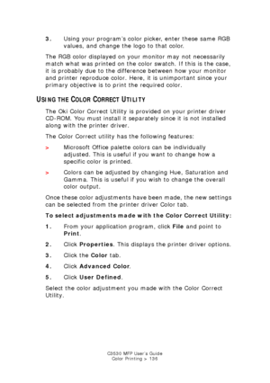 Page 136C3530 MFP User’s GuideColor Printing > 136
3. Using your program’s color picker, enter these same RGB 
values, and change the logo to that color.
The RGB color displayed on your monitor may not necessarily 
match what was printed on the color swatch. If this is the case, 
it is probably due to the difference between how your monitor 
and printer reproduce color. Here, it is unimportant since your 
primary objective is to print the required color.
USING THE COLOR CORRECT UTILITY
The Oki Color Correct...