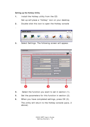Page 18C3530 MFP User’s GuideGetting Started > 18
Setting up the Hotkey Utility
1. Install the Hotkey utility from the CD:
Set-up will place a “Hotkey” icon on your desktop.
2. Double-click this icon to open the Hotkey console
.  
hotkey console.jpg  
3. Select Settings. The following screen will appear.
   
Hotkey settings.jpg   
4.  Select the function you want to set in section (1).
5. Set the parameters for this function in section (2).
6. When you have completed settings, press OK (3).
The utility will...