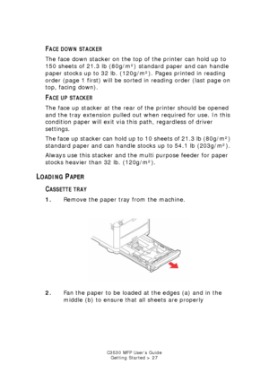 Page 27C3530 MFP User’s GuideGetting Started > 27
FACE DOWN STACKER
The face down stacker on the top of the printer can hold up to 
150 sheets of 21.3 lb (80g/m²) standard paper and can handle 
paper stocks up to 32 lb. (120g/m²). Pages printed in reading 
order (page 1 first) will be sorted in reading order (last page on 
top, facing down).
FACE UP STACKER
The face up stacker at the rear of the printer should be opened 
and the tray extension pulled out when required for use. In this 
condition paper will exit...