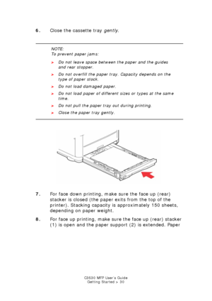 Page 30C3530 MFP User’s GuideGetting Started > 30
6. Close the cassette tray  gently.
    
   
Cassette Tray wPaper close.jpg  
7. For face down printing, make sure the face up (rear) 
stacker is closed (the paper exits from the top of the 
printer). Stacking capacity is approximately 150 sheets, 
depending on paper weight.
8. For face up printing, make sure the face up (rear) stacker 
(1) is open and the paper support (2) is extended. Paper 
NOTE:
To prevent paper jams:
>Do not leave space between the paper...