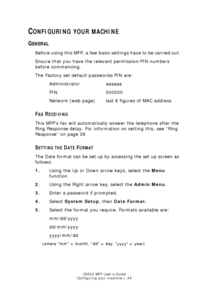 Page 34C3530 MFP User’s Guide
Configuring your machine > 34
CONFIGURING YOUR MACHINE
GENERAL
Before using this MFP, a few basic settings have to be carried out.
Ensure that you have the relevant permission/PIN numbers 
before commencing.
The Factory set default passwords/PIN are:
Administrator aaaaaa
PIN 000000
Network (web page) last 6 figures of MAC address
FAX RECEIVING 
This MFP’s fax will automatically answer the telephone after the 
Ring Response delay. For inform ation on setting this, see “Ring...