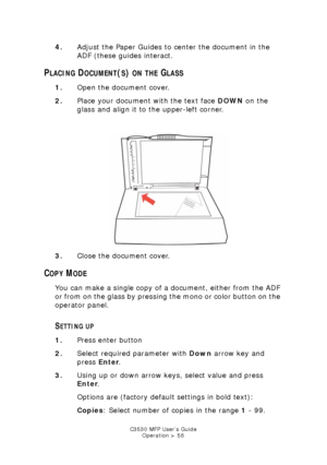 Page 58C3530 MFP User’s GuideOperation > 58
4. Adjust the Paper Guides to center the document in the 
ADF (these guides interact.
PLACING DOCUMENT(S) ON THE GLASS
1.Open the document cover.
2. Place your document with the text face  DOWN on the 
glass and align it to the upper-left corner.
    
On-glass.jpg  
3. Close the document cover.
COPY MODE
You can make a single copy of a document, either from the ADF 
or from on the glass by pressing the mono or color button on the 
operator panel.
SETTING UP
1.Press...