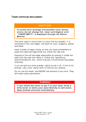 Page 83C3530 MFP User’s GuideMaintenance > 83
TONER CARTRIDGE REPLACEMENT
  
The toner used in this printer is a very fine dry powder. It is 
contained in four cartridges: one each for cyan, magenta, yellow 
and black.
Have a sheet of paper handy so that you have somewhere to 
place the used cartridge while you install the new one.
Dispose of the old cartridge responsibly by placing it inside the 
pack that the new one came in. Follow any regulations, 
recommendations, etc., which may be in force concerning...
