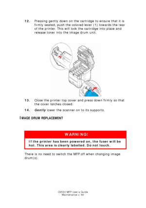 Page 89C3530 MFP User’s GuideMaintenance > 89
12. Pressing gently down on the cartridge to ensure that it is 
firmly seated, push the colored lever (1) towards the rear 
of the printer. This will lock the cartridge into place and 
release toner into the image drum unit.
   
Toner cartridge lock.jpg  
13. Close the printer top cover and press down firmly so that 
the cover latches closed.
14. Gently  lower the scanner on to its supports.
IMAGE DRUM REPLACEMENT
  
There is no need to switch the MFP off when...