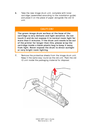 Page 92C3530 MFP User’s GuideMaintenance > 92
6. Take the new image drum unit, complete with toner 
cartridge (assembled according to the installation guide) 
and place it on the piece of paper alongside the old ID 
unit.
    
7. Remove the protective sheets from the image drum unit. 
Keep it the same way round as the old unit. Pack the old 
ID unit inside the packaging material for disposal.
        
Toner remove transit paper.jpg  
CAUTION!
The green image drum surface at the base of the 
cartridge is very...