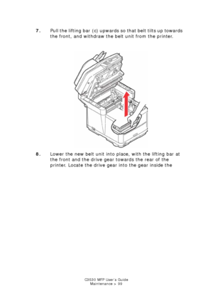 Page 99C3530 MFP User’s GuideMaintenance > 99
7. Pull the lifting bar  (c) upwards so that belt tilts up towards 
the front, and withdraw the belt unit from the printer.
    
Tranfer belt remove.jpg  
8. Lower the new belt unit into place, with the lifting bar at 
the front and the drive gear towards the rear of the 
printer. Locate the drive gear into the gear inside the 
Downloaded From ManualsPrinter.com Manuals 