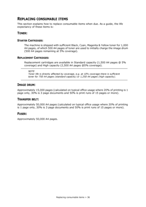 Page 36Replacing consumable items > 36
REPLACING CONSUMABLE ITEMS
This section explains how to replace consumable items when due. As a guide, the life 
expectancy of these items is:
TONER:
STARTER CARTRIDGES:
The machine is shipped with sufficient Black, Cyan, Magenta & Yellow toner for 1,000 
A4 pages, of which 500 A4 pages of toner are used to initially charge the image drum 
(500 A4 pages remaining at 5% coverage).
REPLACEMENT CARTRIDGES:
Replacement cartridges are available in Standard capacity (1,500 A4...