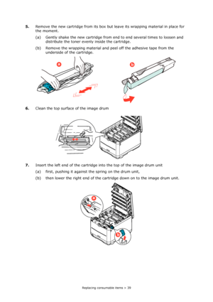 Page 39Replacing consumable items > 39
5.Remove the new cartridge from its box but leave its wrapping material in place for 
the moment.
(a) Gently shake the new cartridge from end to end several times to loosen and 
distribute the toner evenly inside the cartridge.
(b) Remove the wrapping material and peel off the adhesive tape from the 
underside of the cartridge.
6.Clean the top surface of the image drum
7.Insert the left end of the cartridge into the top of the image drum unit
(a) first, pushing it against...