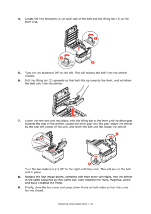 Page 45Replacing consumable items > 45
4.Locate the two fasteners (1) at each side of the belt and the lifting bar (2) at the 
front end.
5.Turn the two fasteners 90° to the left. This will release the belt from the printer 
chassis.
6.Pull the lifting bar (2) upwards so that belt tilts up towards the front, and withdraw 
the belt unit from the printer.
7.Lower the new belt unit into place, with the lifting bar at the front and the drive gear 
towards the rear of the printer. Locate the drive gear into the gear...