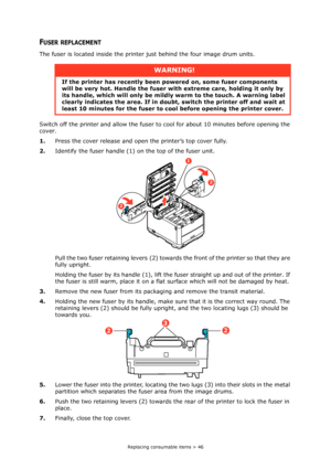 Page 46Replacing consumable items > 46
FUSER REPLACEMENT
The fuser is located inside the printer just behind the four image drum units.
Switch off the printer and allow the fuser to cool for about 10 minutes before opening the 
cover.
1.Press the cover release and open the printer’s top cover fully.
2.Identify the fuser handle (1) on the top of the fuser unit.
Pull the two fuser retaining levers (2) towards the front of the printer so that they are 
fully upright.
Holding the fuser by its handle (1), lift the...