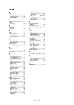 Page 60Index > 60
INDEX
B
Belt
how to replace ............... 44
life expectancy............... 36
life remaining ................ 32
C
Cleaning the LED head ........ 47
Colour
adjusting ...................... 24
E
Envelopes
loading ......................... 16
F
Fuser
how to replace ............... 46
life expectancy............... 36
life remaining ................ 32
I
Image drum
how to replace ............... 41
life expectancy............... 36
Image drums
current usage state ........ 32
L
Labels...