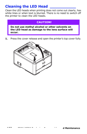 Page 103103  –  C330/C530 Replacing Consumables and Maintenance 
Cleaning the LED Head ___________
Clean the LED heads when printing does not come out clearly, has 
white lines or when text is blurred. There is no need to switch off 
the printer to clean the LED heads.
1.Press the cover release and open the printer’s top cover fully. 
CAUTION!
Do not use methyl alcohol or other solvents on 
the LED head as damage to the lens surface will 
occur.
Downloaded From ManualsPrinter.com Manuals 