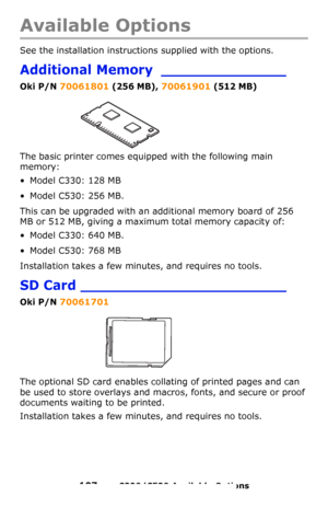 Page 107107 – C330/C530 Available Options
Available Options
See the installation instructions supplied with the options. 
Additional Memory ______________
Oki P/N 70061801 (256 MB), 70061901 (512 MB)
The basic printer comes equipped with the following main 
memory:
• Model C330: 128 MB
• Model C530: 256 MB. 
This can be upgraded with an additional memory board of 256 
MB or 512 MB, giving a maximum total memory capacity of:
• Model C330: 640 MB.
• Model C530: 768 MB
Installation takes a few minutes, and requires...