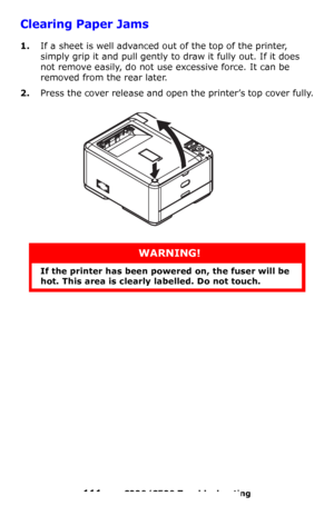 Page 111111 – C330/C530 Troubleshooting
Clearing Paper Jams 
1.If a sheet is well advanced out of the top of the printer, 
simply grip it and pull gently to draw it fully out. If it does 
not remove easily, do not use excessive force. It can be 
removed from the rear later.
2.Press the cover release and open the printer’s top cover fully.
WARNING!
If the printer has been powered on, the fuser will be 
hot. This area is clearly labelled. Do not touch.
Downloaded From ManualsPrinter.com Manuals 