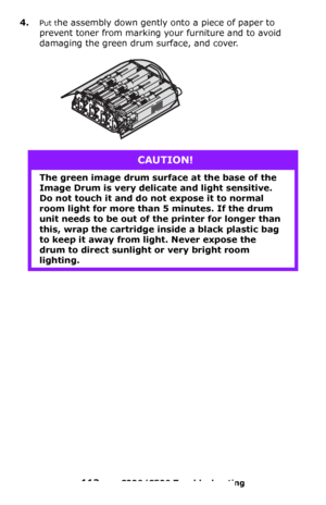 Page 113113 – C330/C530 Troubleshooting
4.Put the assembly down gently onto a piece of paper to 
prevent toner from marking your furniture and to avoid 
damaging the green drum surface, and cover.
CAUTION!
The green image drum surface at the base of the 
Image Drum is very delicate and light sensitive. 
Do not touch it and do not expose it to normal 
room light for more than 5 minutes. If the drum 
unit needs to be out of the printer for longer than 
this, wrap the cartridge inside a black plastic bag 
to keep...