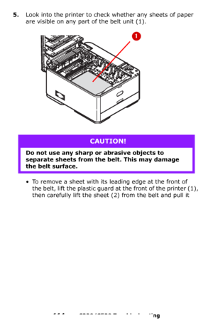 Page 114114 – C330/C530 Troubleshooting
5.Look into the printer to check whether any sheets of paper 
are visible on any part of the belt unit (1).
• To remove a sheet with its leading edge at the front of 
the belt, lift the plastic guard at the front of the printer (1), 
then carefully lift the sheet (2) from the belt and pull it 
CAUTION!
Do not use any sharp or abrasive objects to 
separate sheets from the belt. This may damage 
the belt surface.
Downloaded From ManualsPrinter.com Manuals 