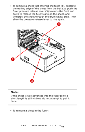 Page 116116 – C330/C530 Troubleshooting
• To remove a sheet just entering the fuser (1), separate 
the trailing edge of the sheet from the belt (2), push the 
fuser pressure release lever
 (3) towards the front and 
down to release the fuser’s grip on the sheet, and 
withdraw the sheet through the drum cavity area. Then 
allow the pressure release lever to rise again.
 
• To remove a sheet in the fuser:
Note:
If the sheet is well advanced into the fuser (only a 
short length is still visible), do not attempt to...