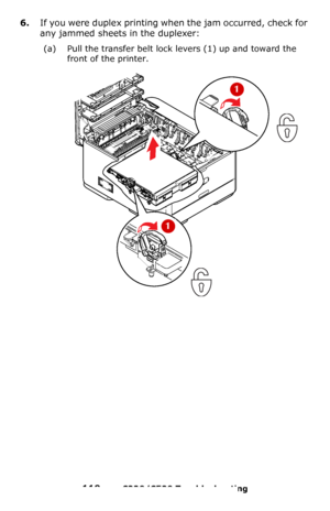 Page 119119 – C330/C530 Troubleshooting
6.If you were duplex printing when the jam occurred, check for 
any jammed sheets in the duplexer:
(a) Pull the transfer belt lock levers (1) up and toward the 
front of the printer. 
 
Downloaded From ManualsPrinter.com Manuals 