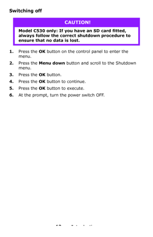Page 1313 – Introduction
Switching off   
1.Press the OK button on the control panel to enter the 
menu.
2.Press the Menu down button and scroll to the Shutdown 
menu.
3.Press the OK button.
4.Press the OK button to continue.
5.Press the OK button to execute.
6.At the prompt, turn the power switch OFF.
CAUTION!
Model C530 only: If you have an SD card fitted, 
always follow the correct shutdown procedure to 
ensure that no data is lost.
Downloaded From ManualsPrinter.com Manuals 