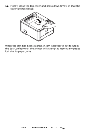 Page 126126 – C330/C530 Troubleshooting
12.Finally, close the top cover and press down firmly so that the 
cover latches closed.
When the jam has been cleared, if Jam Recovery is set to ON in 
the Sys Config Menu, the printer will attempt to reprint any pages 
lost due to paper jams.
Downloaded From ManualsPrinter.com Manuals 