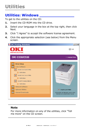 Page 131131 – C330/C530 Utilities
Utilities
Utilities: Windows _______________  
To get to the utilities on the CD:
1.Insert the CD-ROM into the CD drive.
2.Select your language in the box at the top right, then click 
Next.
3.Click “I Agree” to accept the software license agreement.
4.Click the appropriate selection (see below) from the Menu 
screen. 
Note
For more information on any of the utilities, click “Tell 
me more” on the CD screen.
Downloaded From ManualsPrinter.com Manuals 