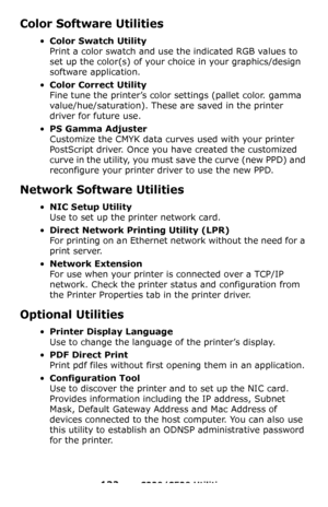 Page 132132 – C330/C530 Utilities
Color Software Utilities 
•Color Swatch Utility 
Print a color swatch and use the indicated RGB values to 
set up the color(s) of your choice in your graphics/design 
software application. 
•Color Correct Utility 
Fine tune the printer’s color settings (pallet color. gamma 
value/hue/saturation). These are saved in the printer 
driver for future use.
•PS Gamma Adjuster  
Customize the CMYK data curves used with your printer 
PostScript driver. Once you have created the...