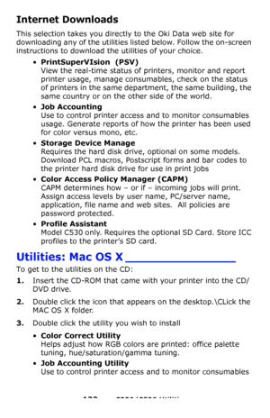 Page 133133 – C330/C530 Utilities
Internet Downloads 
This selection takes you directly to the Oki Data web site for 
downloading any of the utilities listed below. Follow the on-screen 
instructions to download the utilities of your choice.
•PrintSuperVIsion  (PSV) 
View the real-time status of printers, monitor and report 
printer usage, manage consumables, check on the status 
of printers in the same department, the same building, the 
same country or on the other side of the world.
•Job Accounting   
Use to...