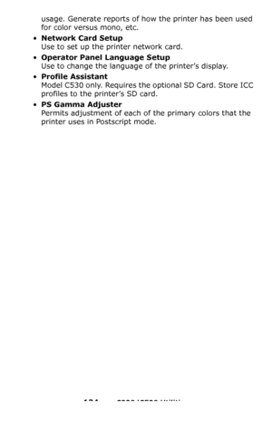 Page 134134 – C330/C530 Utilities
usage. Generate reports of how the printer has been used 
for color versus mono, etc.
•Network Card Setup 
Use to set up the printer network card.
•Operator Panel Language Setup  
Use to change the language of the printer’s display.
•Profile Assistant   
Model C530 only. Requires the optional SD Card. Store ICC 
profiles to the printer’s SD card.
•PS Gamma Adjuster  
Permits adjustment of each of the primary colors that the 
printer uses in Postscript mode.
Downloaded From...