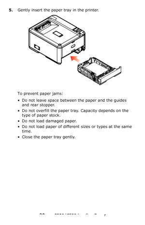 Page 2020 – C330/C530 Loading Paper
5.Gently insert the paper tray in the printer.
To prevent paper jams:
• Do not leave space between the paper and the guides 
and rear stopper.
• Do not overfill the paper tray. Capacity depends on the 
type of paper stock.
• Do not load damaged paper.
• Do not load paper of different sizes or types at the same 
time.
• Close the paper tray gently.
Downloaded From ManualsPrinter.com Manuals 