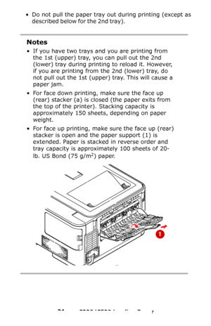 Page 2121 – C330/C530 Loading Paper
• Do not pull the paper tray out during printing (except as 
described below for the 2nd tray).
                                                   
Notes
• If you have two trays and you are printing from 
the 1st (upper) tray, you can pull out the 2nd 
(lower) tray during printing to reload it. However, 
if you are printing from the 2nd (lower) tray, do 
not pull out the 1st (upper) tray. This will cause a 
paper jam.
• For face down printing, make sure the face up 
(rear)...