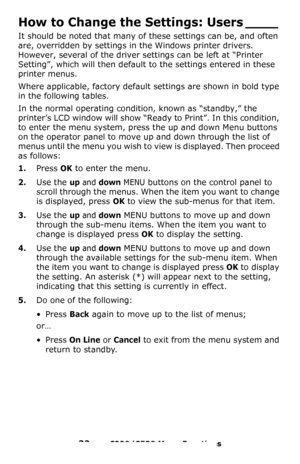 Page 3232 – C330/C530 Menu Functions
How to Change the Settings: Users ____
It should be noted that many of these settings can be, and often 
are, overridden by settings in the Windows printer drivers. 
However, several of the driver settings can be left at “Printer 
Setting”, which will then default to the settings entered in these 
printer menus.
Where applicable, factory default settings are shown in bold type 
in the following tables.
In the normal operating condition, known as “standby,” the 
printer’s LCD...