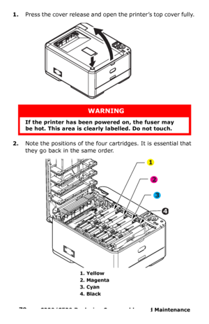 Page 7979  –  C330/C530 Replacing Consumables and Maintenance 
1.Press the cover release and open the printer’s top cover fully. 
2.Note the positions of the four cartridges. It is essential that 
they go back in the same order. 
  
WARNING
If the printer has been powered on, the fuser may 
be hot. This area is clearly labelled. Do not touch.
1. Yellow 
2. Magenta 
3. Cyan 
4. Black 
1
2
3
4
Downloaded From ManualsPrinter.com Manuals 