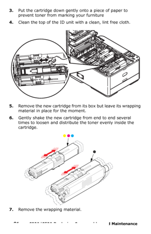 Page 8181  –  C330/C530 Replacing Consumables and Maintenance 
3.Put the cartridge down gently onto a piece of paper to 
prevent toner from marking your furniture
4.Clean the top of the ID unit with a clean, lint free cloth.
5.Remove the new cartridge from its box but leave its wrapping 
material in place for the moment.
6.Gently shake the new cartridge from end to end several 
times to loosen and distribute the toner evenly inside the 
cartridge.
7.Remove the wrapping material.
Downloaded From...