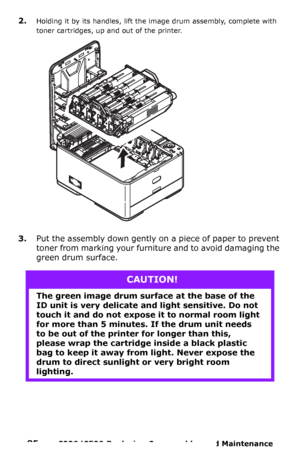 Page 8585  –  C330/C530 Replacing Consumables and Maintenance 
2.Holding it by its handles, lift the image drum assembly, complete with 
toner cartridges, up and out of the printer.
 
3.Put the assembly down gently on a piece of paper to prevent 
toner from marking your furniture and to avoid damaging the 
green drum surface.
CAUTION!
The green image drum surface at the base of the 
ID unit is very delicate and light sensitive. Do not 
touch it and do not expose it to normal room light 
for more than 5 minutes....