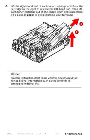 Page 8888  –  C330/C530 Replacing Consumables and Maintenance 
6.Lift the right-hand end of each toner cartridge and draw the 
cartridge to the right to release the left-hand end. Then lift 
each toner cartridge out of the image drum and place them  
on a piece of paper to avoid marking your furniture.
Note:
See the instructions that come with the new image drum 
for additional information such as the removal of 
packaging material etc.
Downloaded From ManualsPrinter.com Manuals 