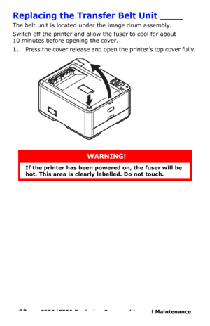 Page 9292  –  C330/C530 Replacing Consumables and Maintenance 
Replacing the Transfer Belt Unit ____
The belt unit is located under the image drum assembly.
Switch off the printer and allow the fuser to cool for about 
10 minutes before opening the cover.
1.Press the cover release and open the printer’s top cover fully. 
WARNING!
If the printer has been powered on, the fuser will be 
hot. This area is clearly labelled. Do not touch.
Downloaded From ManualsPrinter.com Manuals 